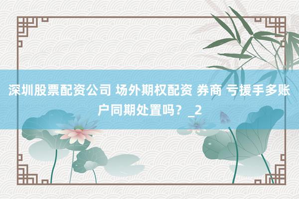深圳股票配资公司 场外期权配资 券商 亏援手多账户同期处置吗？_2