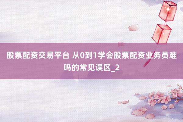 股票配资交易平台 从0到1学会股票配资业务员难吗的常见误区_2