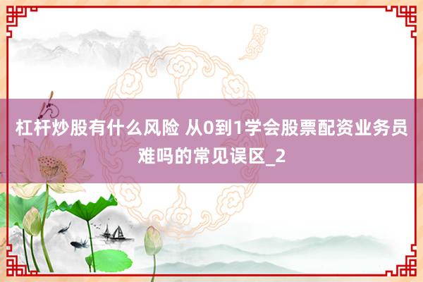 杠杆炒股有什么风险 从0到1学会股票配资业务员难吗的常见误区_2