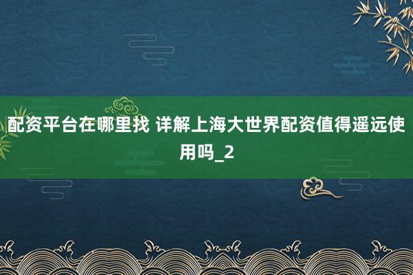 配资平台在哪里找 详解上海大世界配资值得遥远使用吗_2