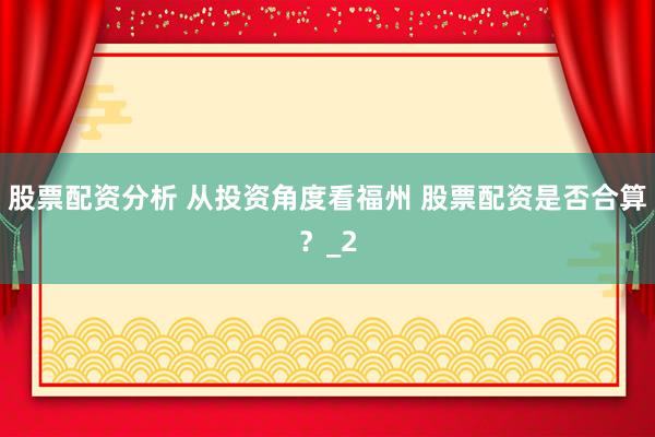 股票配资分析 从投资角度看福州 股票配资是否合算？_2