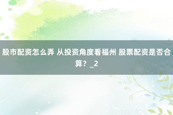 股市配资怎么弄 从投资角度看福州 股票配资是否合算？_2