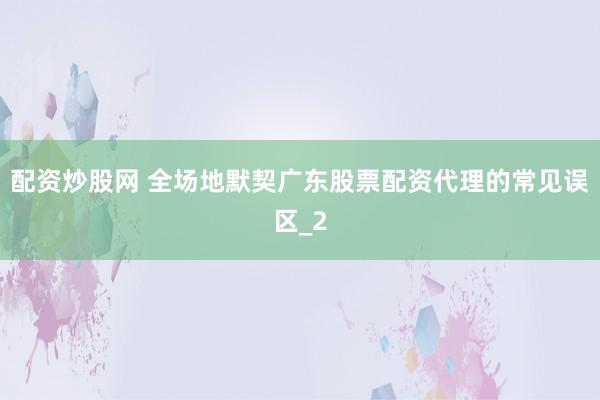 配资炒股网 全场地默契广东股票配资代理的常见误区_2