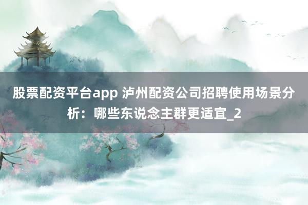 股票配资平台app 泸州配资公司招聘使用场景分析：哪些东说念主群更适宜_2