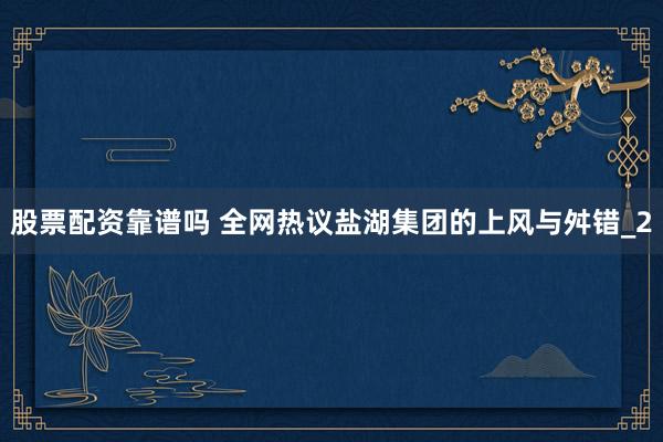 股票配资靠谱吗 全网热议盐湖集团的上风与舛错_2