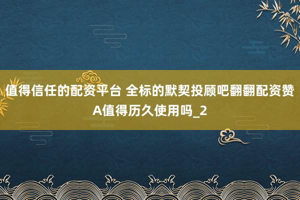 值得信任的配资平台 全标的默契投顾吧翻翻配资赞A值得历久使用吗_2