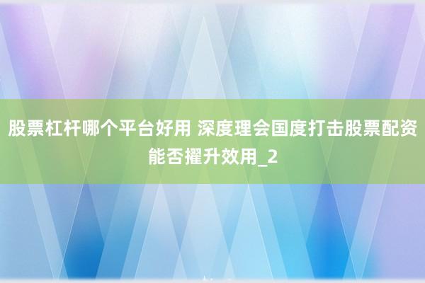股票杠杆哪个平台好用 深度理会国度打击股票配资能否擢升效用_2