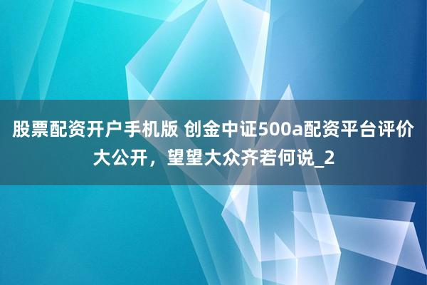 股票配资开户手机版 创金中证500a配资平台评价大公开，望望大众齐若何说_2