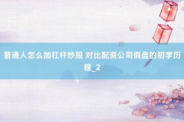 普通人怎么加杠杆炒股 对比配资公司假盘的初学历程_2