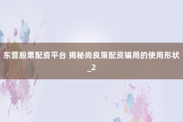 东营股票配资平台 揭秘尚良策配资骗局的使用形状_2