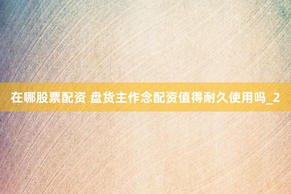 在哪股票配资 盘货主作念配资值得耐久使用吗_2