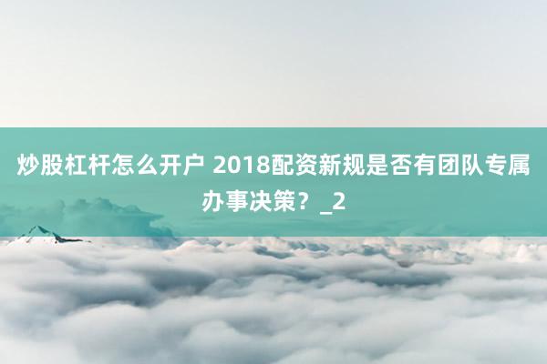 炒股杠杆怎么开户 2018配资新规是否有团队专属办事决策？_2