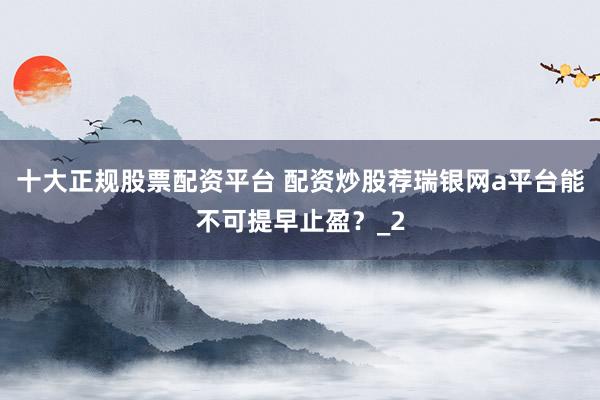 十大正规股票配资平台 配资炒股荐瑞银网a平台能不可提早止盈？_2