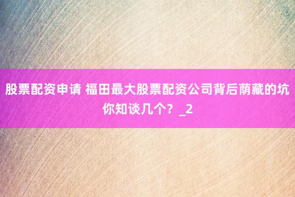 股票配资申请 福田最大股票配资公司背后荫藏的坑你知谈几个？_2