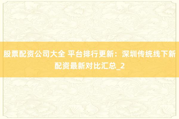 股票配资公司大全 平台排行更新：深圳传统线下新配资最新对比汇总_2