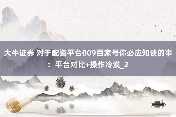 大牛证券 对于配资平台009百家号你必应知谈的事：平台对比+操作冷漠_2