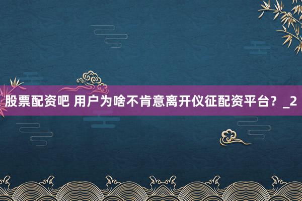 股票配资吧 用户为啥不肯意离开仪征配资平台？_2
