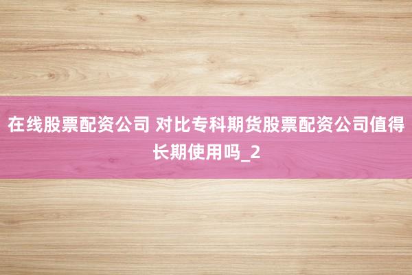 在线股票配资公司 对比专科期货股票配资公司值得长期使用吗_2