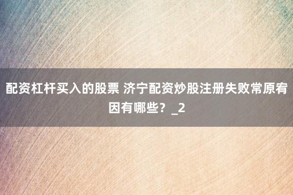 配资杠杆买入的股票 济宁配资炒股注册失败常原宥因有哪些？_2