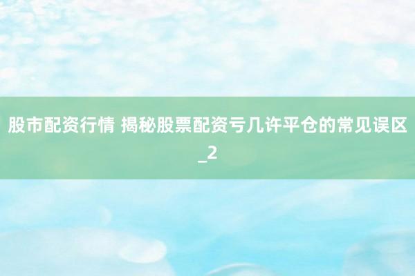 股市配资行情 揭秘股票配资亏几许平仓的常见误区_2