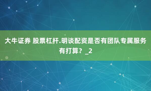 大牛证券 股票杠杆.明谈配资是否有团队专属服务有打算？_2