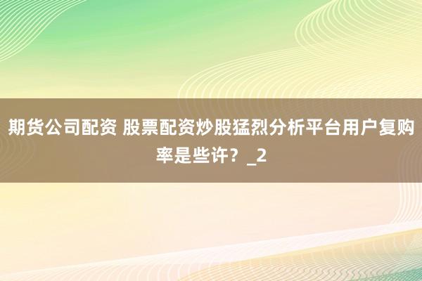 期货公司配资 股票配资炒股猛烈分析平台用户复购率是些许？_2