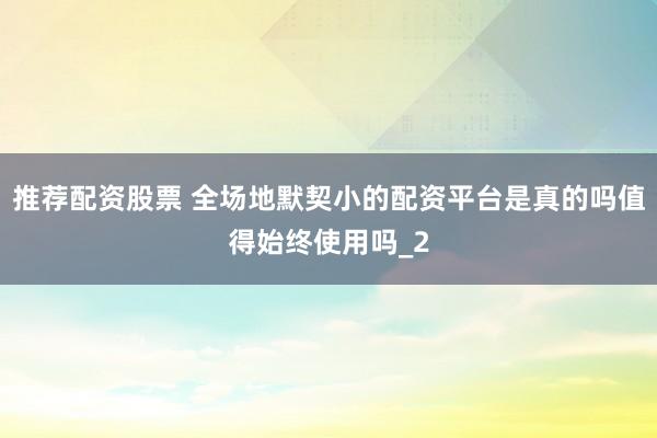 推荐配资股票 全场地默契小的配资平台是真的吗值得始终使用吗_2