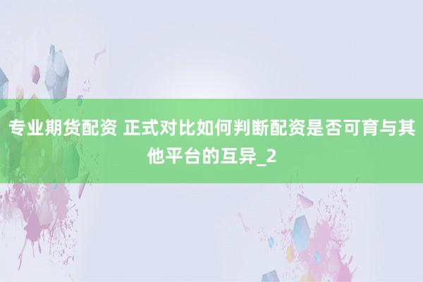 专业期货配资 正式对比如何判断配资是否可育与其他平台的互异_2