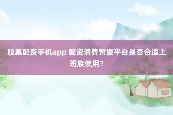 股票配资手机app 配资清算暂缓平台是否合适上班族使用？