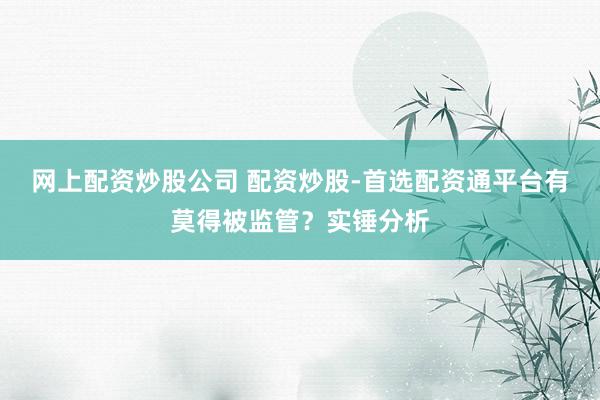 网上配资炒股公司 配资炒股-首选配资通平台有莫得被监管？实锤分析