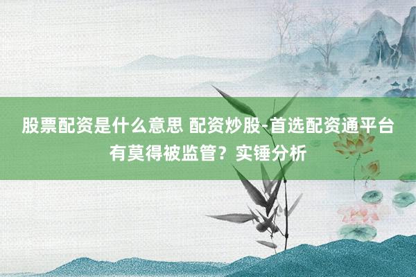股票配资是什么意思 配资炒股-首选配资通平台有莫得被监管？实锤分析