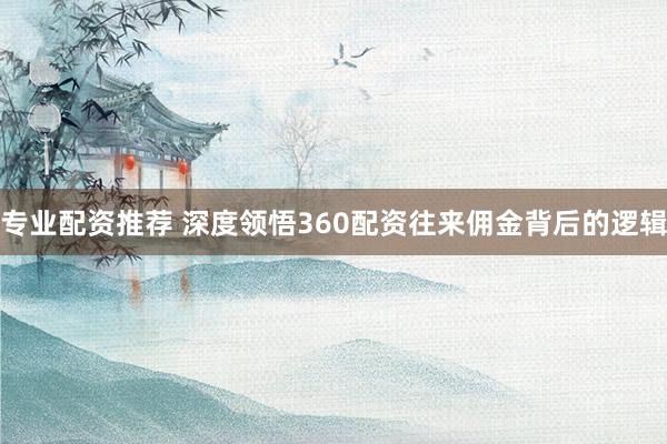 专业配资推荐 深度领悟360配资往来佣金背后的逻辑