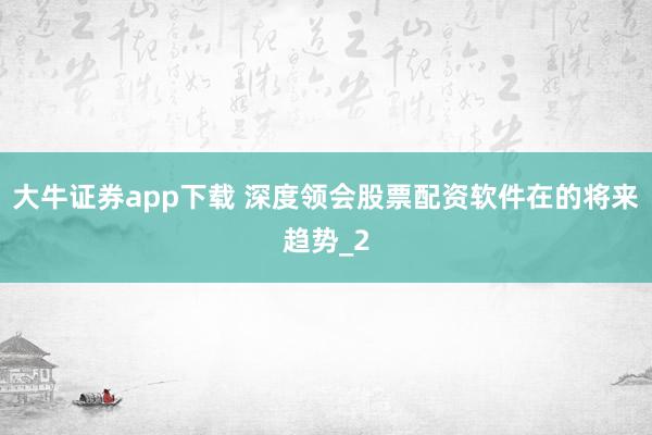 大牛证券app下载 深度领会股票配资软件在的将来趋势_2