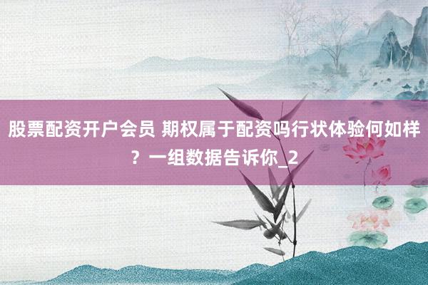 股票配资开户会员 期权属于配资吗行状体验何如样？一组数据告诉你_2