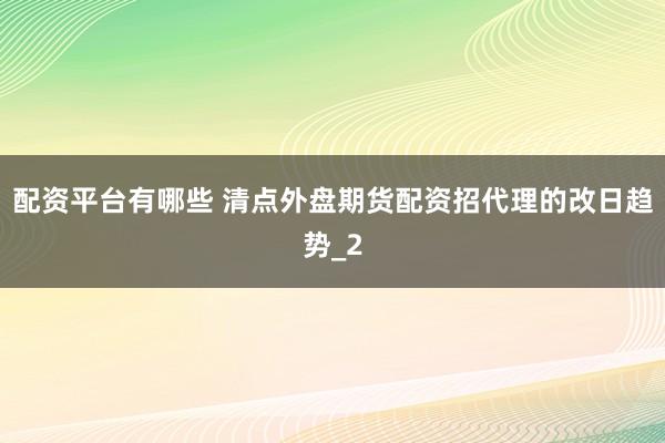 配资平台有哪些 清点外盘期货配资招代理的改日趋势_2