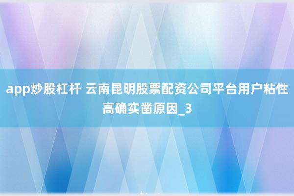 app炒股杠杆 云南昆明股票配资公司平台用户粘性高确实凿原因_3