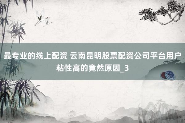 最专业的线上配资 云南昆明股票配资公司平台用户粘性高的竟然原因_3