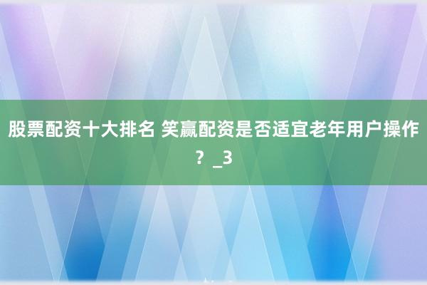 股票配资十大排名 笑赢配资是否适宜老年用户操作？_3
