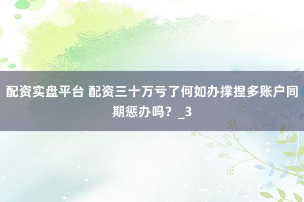 配资实盘平台 配资三十万亏了何如办撑捏多账户同期惩办吗？_3