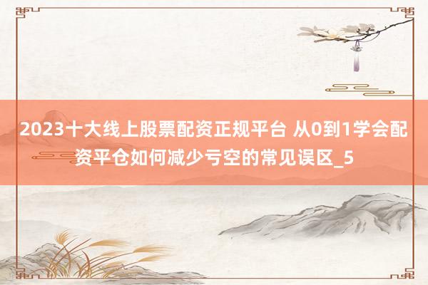 2023十大线上股票配资正规平台 从0到1学会配资平仓如何减少亏空的常见误区_5