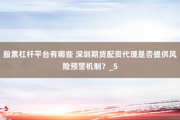 股票杠杆平台有哪些 深圳期货配资代理是否提供风险预警机制？_5