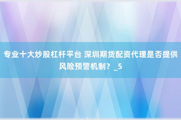 专业十大炒股杠杆平台 深圳期货配资代理是否提供风险预警机制？_5