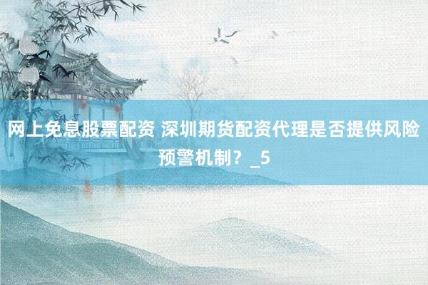 网上免息股票配资 深圳期货配资代理是否提供风险预警机制？_5