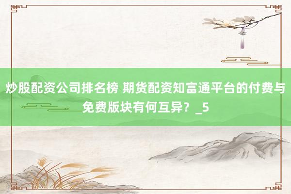 炒股配资公司排名榜 期货配资知富通平台的付费与免费版块有何互异？_5