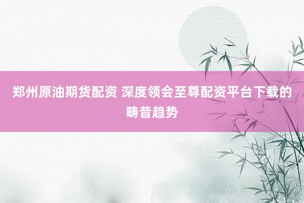 郑州原油期货配资 深度领会至尊配资平台下载的畴昔趋势