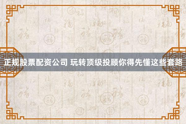 正规股票配资公司 玩转顶级投顾你得先懂这些套路