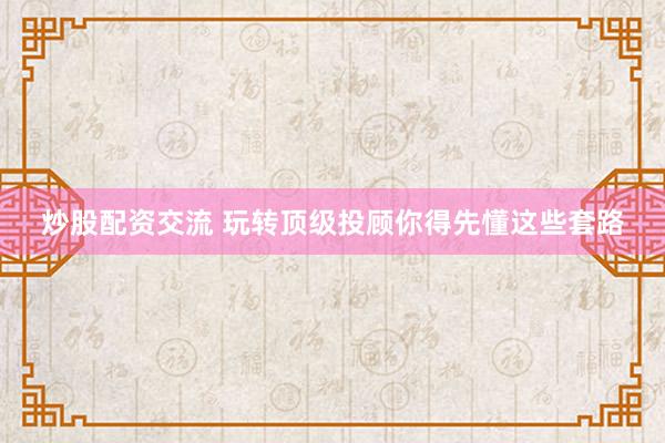 炒股配资交流 玩转顶级投顾你得先懂这些套路