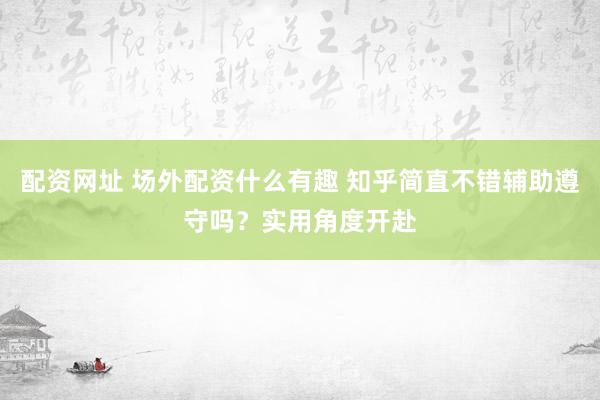 配资网址 场外配资什么有趣 知乎简直不错辅助遵守吗？实用角度开赴