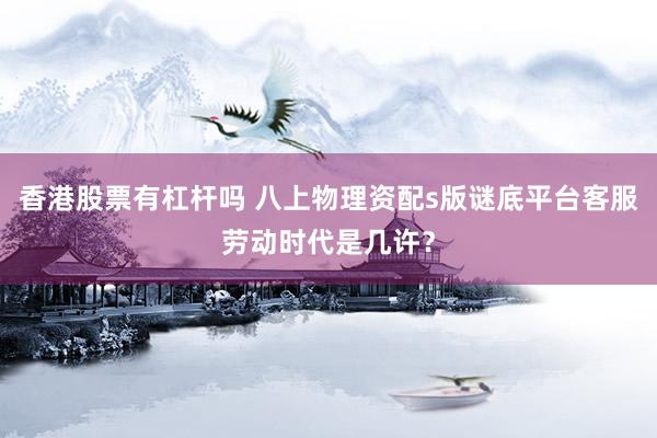 香港股票有杠杆吗 八上物理资配s版谜底平台客服劳动时代是几许？