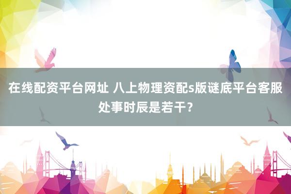 在线配资平台网址 八上物理资配s版谜底平台客服处事时辰是若干？
